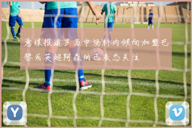 意媒报道罗马中场科内倾向加盟巴黎或英超阿森纳已表态关注