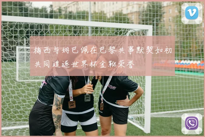 梅西与姆巴佩在巴黎共事默契如初共同追逐世界杯金靴荣誉