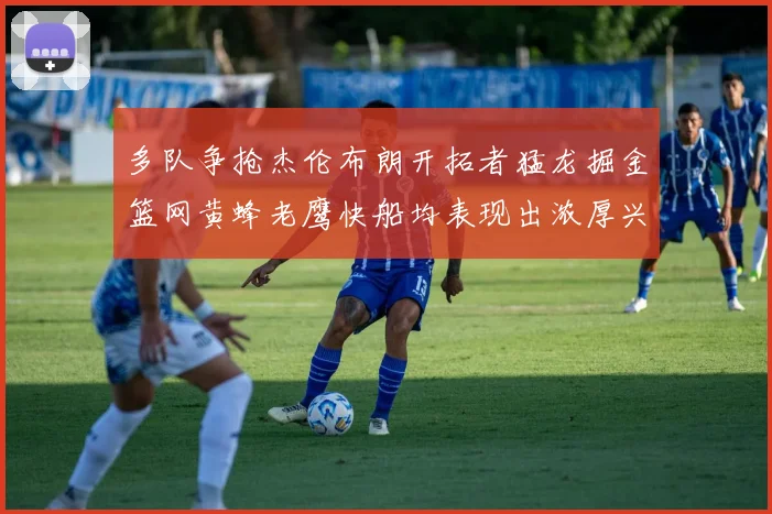 多队争抢杰伦布朗开拓者猛龙掘金篮网黄蜂老鹰快船均表现出浓厚兴趣