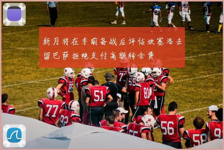 新月将在季前备战后评估坎塞洛去留巴萨拒绝支付高额转会费