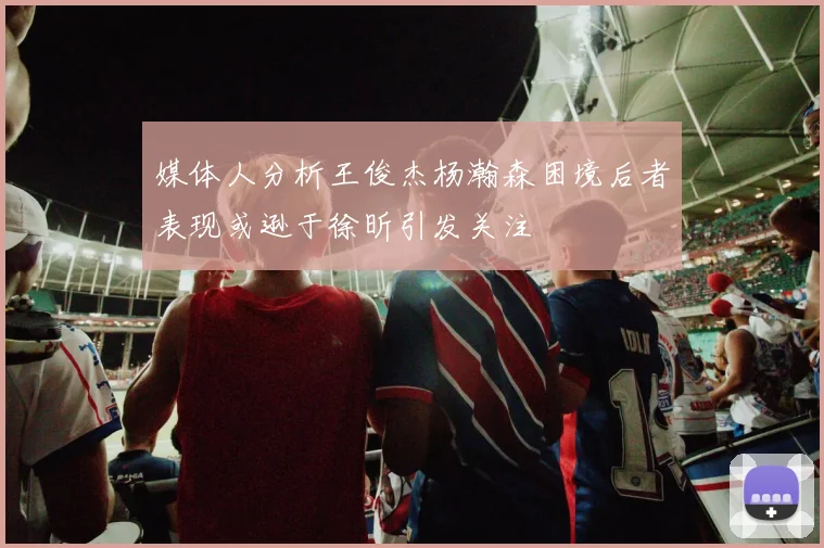 媒体人分析王俊杰杨瀚森困境后者表现或逊于徐昕引发关注
