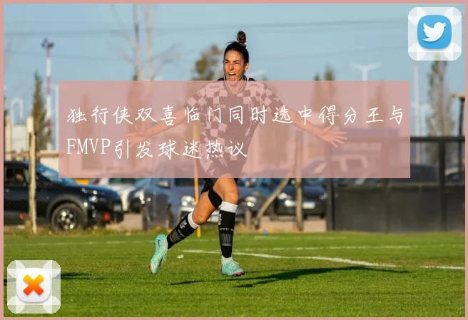 独行侠双喜临门同时选中得分王与FMVP引发球迷热议