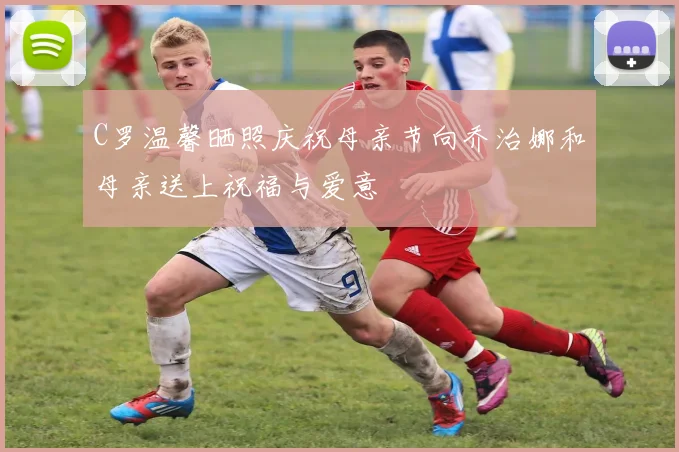 C罗温馨晒照庆祝母亲节向乔治娜和母亲送上祝福与爱意