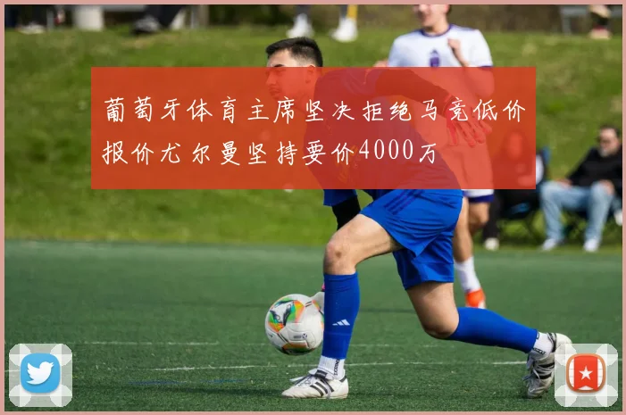 葡萄牙体育主席坚决拒绝马竞低价报价尤尔曼坚持要价4000万