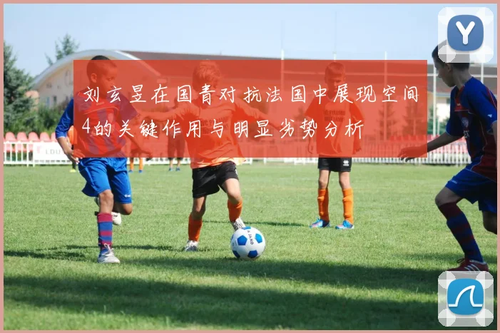 刘玄昱在国青对抗法国中展现空间4的关键作用与明显劣势分析