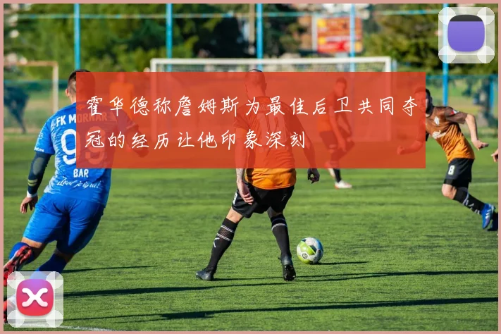 霍华德称詹姆斯为最佳后卫共同夺冠的经历让他印象深刻