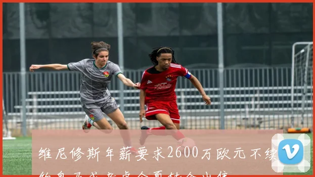 维尼修斯年薪要求2600万欧元不续约皇马或考虑今夏转会出售
