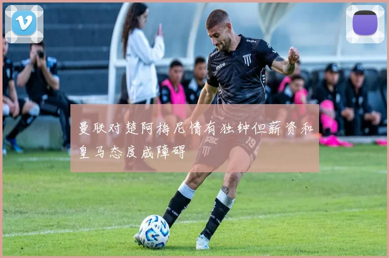 曼联对楚阿梅尼情有独钟但薪资和皇马态度成障碍