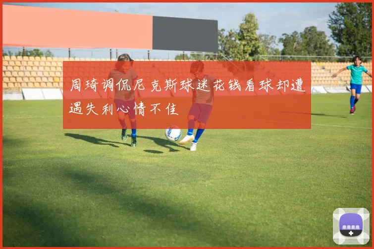 周琦调侃尼克斯球迷花钱看球却遭遇失利心情不佳