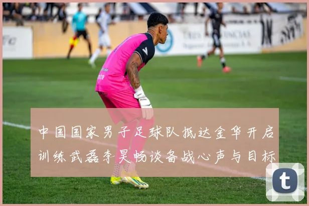 中国国家男子足球队抵达金华开启训练武磊李昊畅谈备战心声与目标