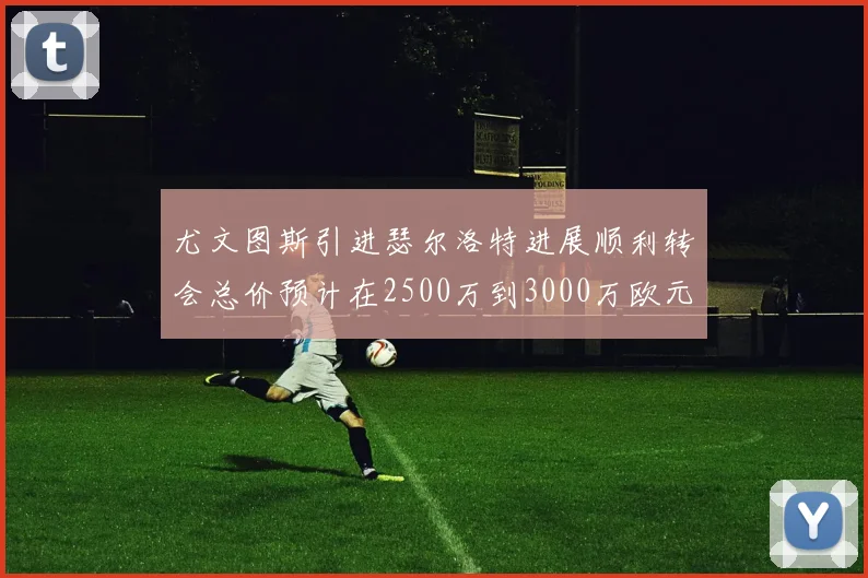 尤文图斯引进瑟尔洛特进展顺利转会总价预计在2500万到3000万欧元之间
