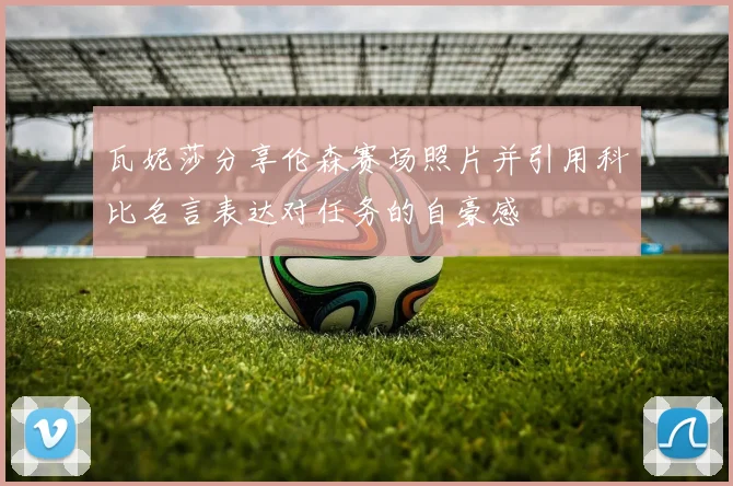 瓦妮莎分享伦森赛场照片并引用科比名言表达对任务的自豪感